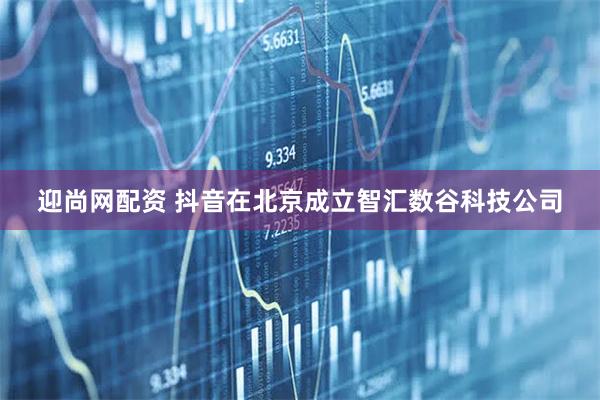 迎尚网配资 抖音在北京成立智汇数谷科技公司
