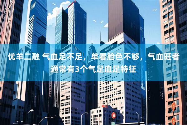 优羊二融 气血足不足，单看脸色不够，气血旺者通常有3个气足血足特征