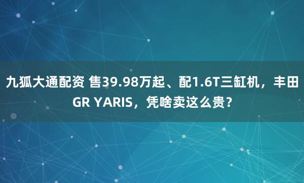 九狐大通配资 售39.98万起、配1.6T三缸机，丰田GR YARIS，凭啥卖这么贵？