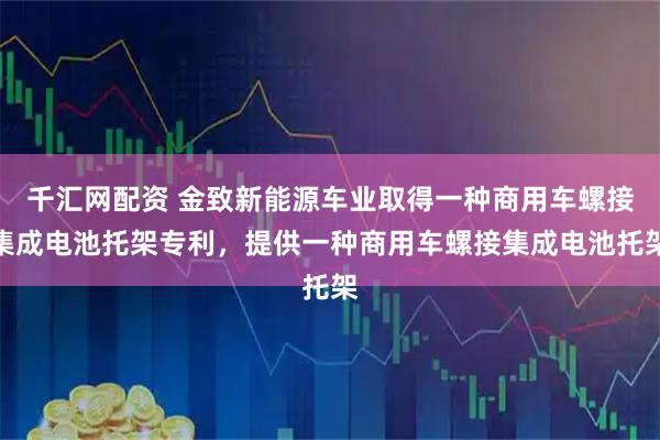 千汇网配资 金致新能源车业取得一种商用车螺接集成电池托架专利，提供一种商用车螺接集成电池托架