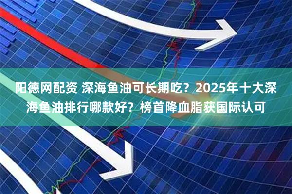 阳德网配资 深海鱼油可长期吃？2025年十大深海鱼油排行哪款好？榜首降血脂获国际认可