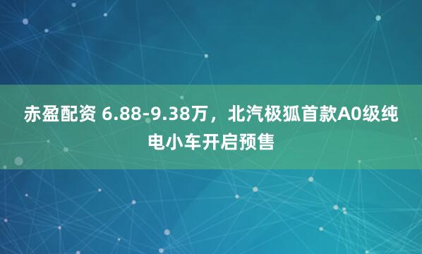 赤盈配资 6.88-9.38万，北汽极狐首款A0级纯电小车开启预售