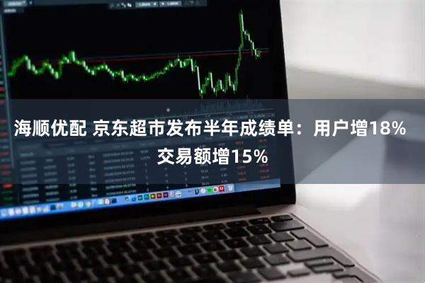 海顺优配 京东超市发布半年成绩单：用户增18% 交易额增15%