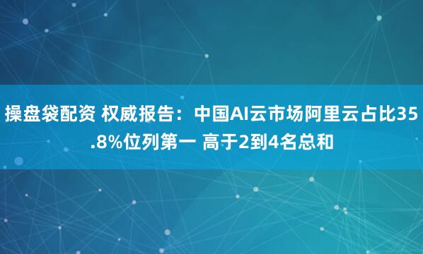 操盘袋配资 权威报告：中国AI云市场阿里云占比35.8%位列第一 高于2到4名总和