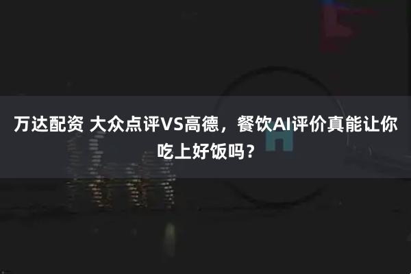 万达配资 大众点评VS高德，餐饮AI评价真能让你吃上好饭吗？
