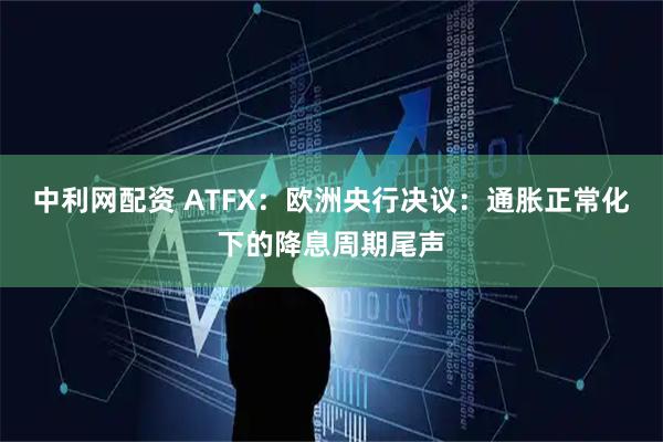 中利网配资 ATFX：欧洲央行决议：通胀正常化下的降息周期尾声