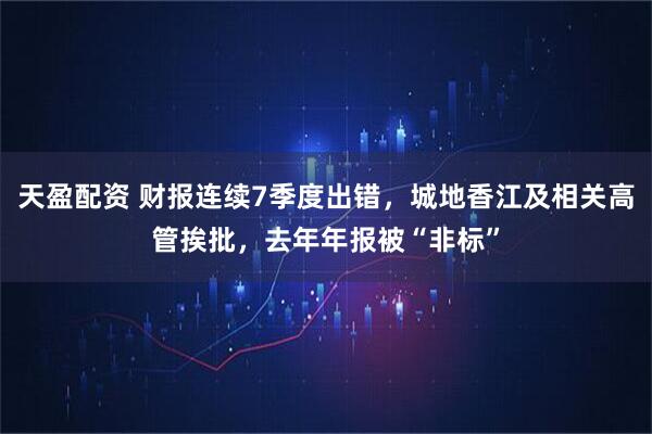 天盈配资 财报连续7季度出错，城地香江及相关高管挨批，去年年报被“非标”
