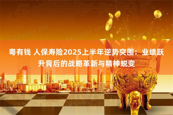 粤有钱 人保寿险2025上半年逆势突围：业绩跃升背后的战略革新与精神蜕变