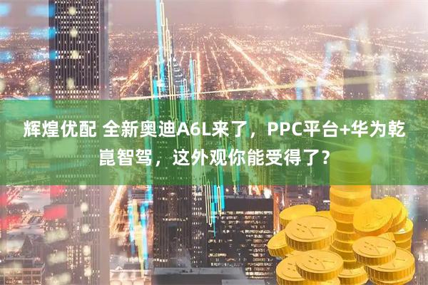 辉煌优配 全新奥迪A6L来了，PPC平台+华为乾崑智驾，这外观你能受得了？