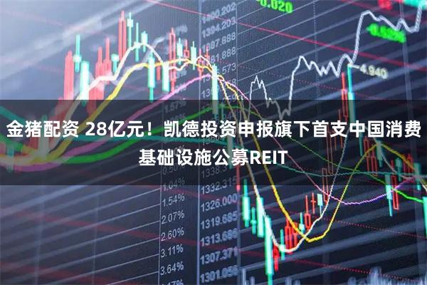 金猪配资 28亿元！凯德投资申报旗下首支中国消费基础设施公募REIT