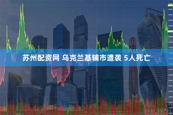 苏州配资网 乌克兰基辅市遭袭 5人死亡