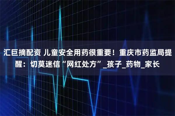 汇巨摘配资 儿童安全用药很重要！重庆市药监局提醒：切莫迷信“网红处方”_孩子_药物_家长