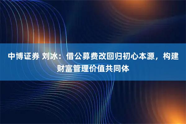 中博证券 刘冰：借公募费改回归初心本源，构建财富管理价值共同体