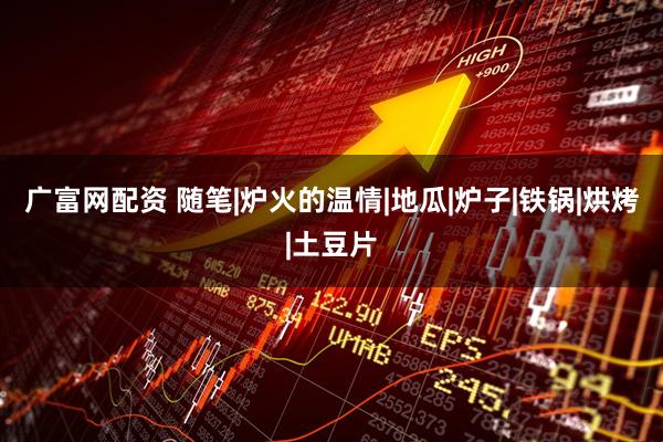 广富网配资 随笔|炉火的温情|地瓜|炉子|铁锅|烘烤|土豆片